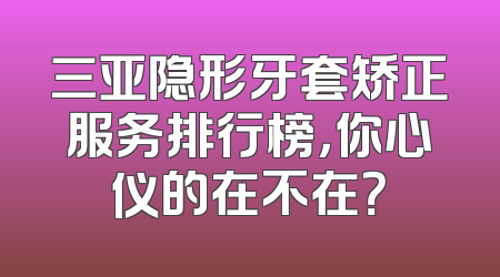 三亚隐形牙套矫正服务排行榜，你心仪的在不在？