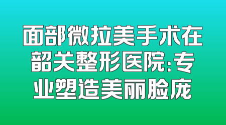 面部微拉美手术在韶关整形医院：专业塑造美丽脸庞