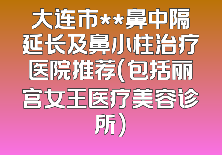 大连市**鼻中隔延长及鼻小柱治疗医院推荐（包括丽宫女王医疗美容诊所）