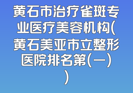 黄石市治疗雀斑专业医疗美容机构（黄石美亚市立整形医院排名第（一））