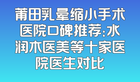 莆田乳晕缩小手术医院口碑推荐：水润木医美等十家医院医生对比