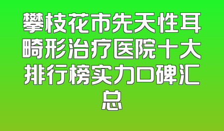 攀枝花市先天性耳畸形治疗医院十大排行榜实力口碑汇总