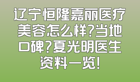 辽宁恒隆嘉丽医疗美容怎么样？当地口碑？夏光明医生资料一览！