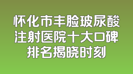 怀化市丰脸玻尿酸注射医院十大口碑排名揭晓时刻