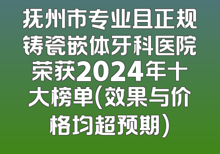 抚州市专业且正规铸瓷嵌体牙科医院荣获2024年十大榜单（效果与价格均超预期）