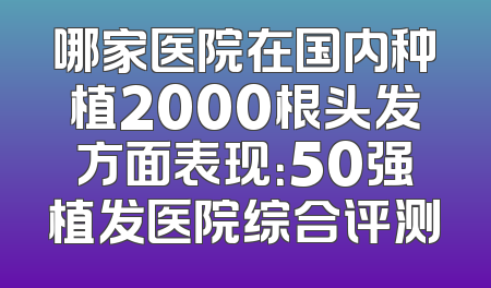 哪家医院在国内种植2000根头发方面表现：50强植发医院综合评测