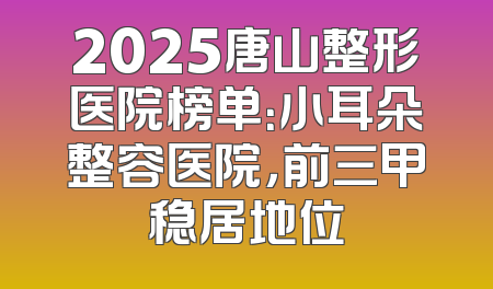 2025唐山整形医院榜单：小耳朵整容医院，前三甲稳居地位