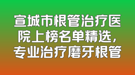宣城市根管治疗医院上榜名单精选，专业治疗磨牙根管