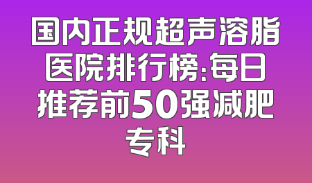 国内正规超声溶脂医院排行榜：每日推荐前50强减肥专科
