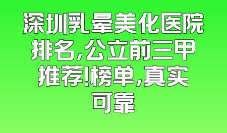 深圳乳晕美化医院排名，公立前三甲推荐！榜单，真实可靠