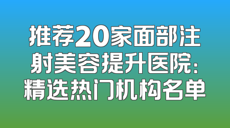 推荐20家面部注射美容提升医院：精选热门机构名单