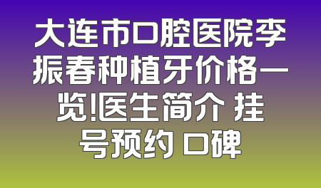 大连市口腔医院李振春种植牙价格一览！医生简介 挂号预约 口碑