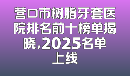 营口市树脂牙套医院排名前十榜单揭晓，2025名单上线