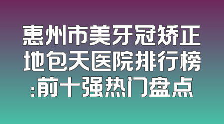 惠州市美牙冠矫正地包天医院排行榜：前十强热门盘点