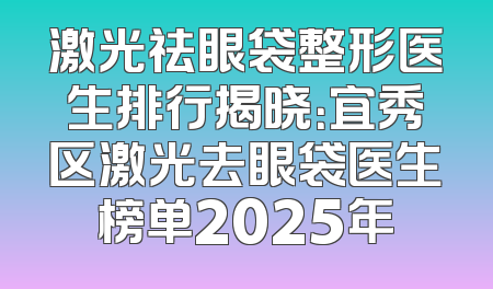 激光祛眼袋整形医生排行揭晓：宜秀区激光去眼袋医生榜单2025年