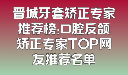 晋城牙套矫正专家推荐榜：口腔反颌矫正专家TOP网友推荐名单