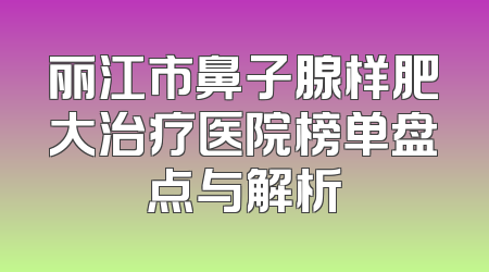 丽江市鼻子腺样肥大治疗医院榜单盘点与解析