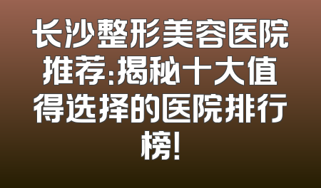 长沙整形美容医院推荐：揭秘十大值得选择的医院排行榜！