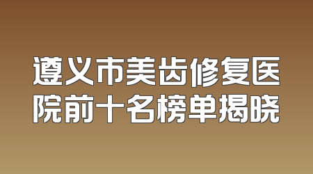 遵义市美齿修复医院前十名榜单揭晓