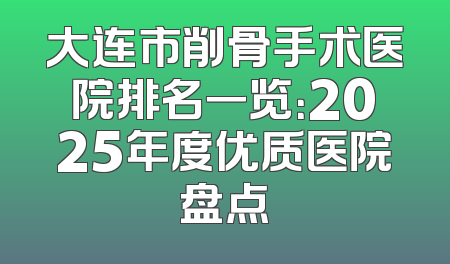 大连市削骨手术医院排名一览：2025年度优质医院盘点