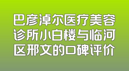 巴彦淖尔医疗美容诊所小白楼与临河区邢文的口碑评价
