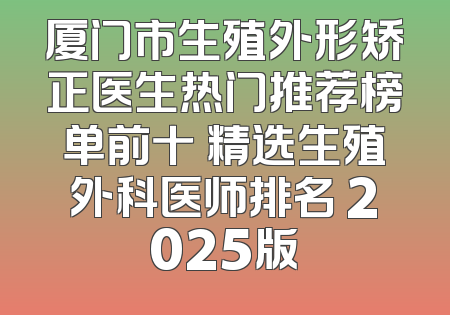 厦门市生殖外形矫正医生热门推荐榜单前十 精选生殖外科医师排名 2025版