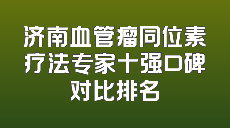 济南血管瘤同位素疗法专家十强口碑对比排名