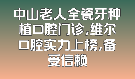 中山老人全瓷牙种植口腔门诊，维尔口腔实力上榜，备受信赖