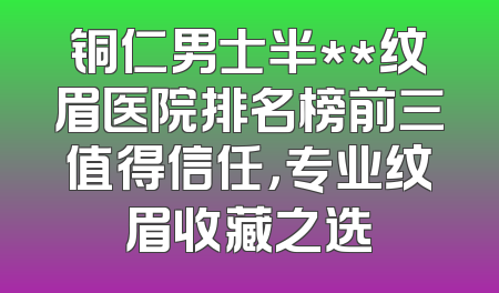 铜仁男士半**纹眉医院排名榜前三值得信任，专业纹眉收藏之选