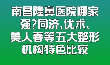 南昌隆鼻医院哪家强？同济、优术、美人春等五大整形机构特色比较