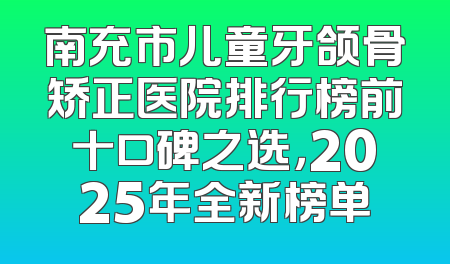 南充市儿童牙颌骨矫正医院排行榜前十口碑之选，2025年全新榜单