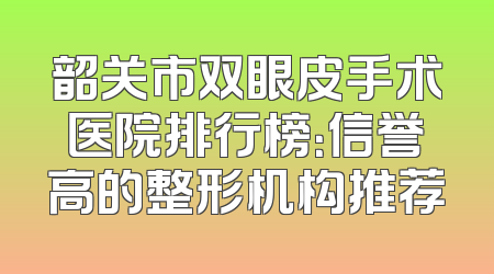 韶关市双眼皮手术医院排行榜：信誉高的整形机构推荐