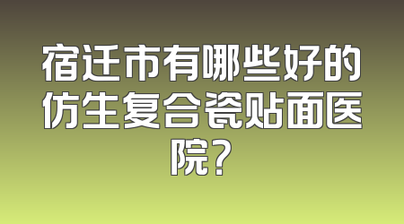 宿迁市有哪些好的仿生复合瓷贴面医院？