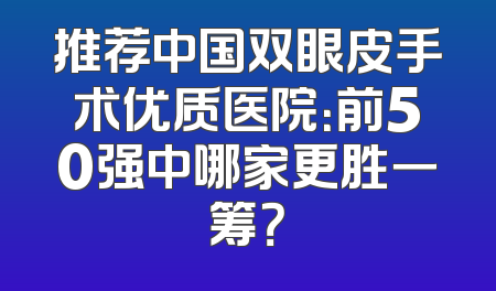 推荐中国双眼皮手术优质医院：前50强中哪家更胜一筹？