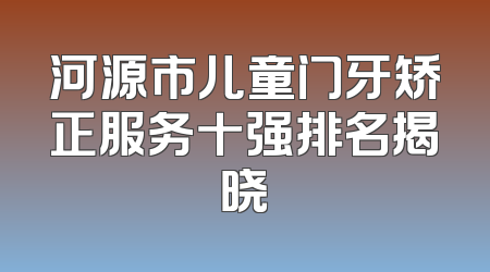 河源市儿童门牙矫正服务十强排名揭晓