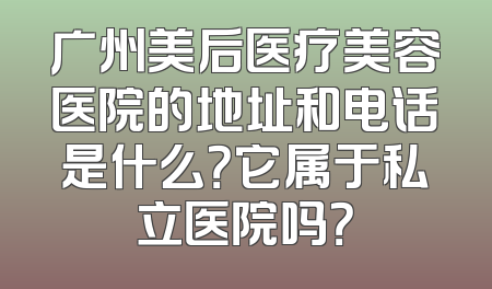 广州美后医疗美容医院的地址和电话是什么？它属于私立医院吗？