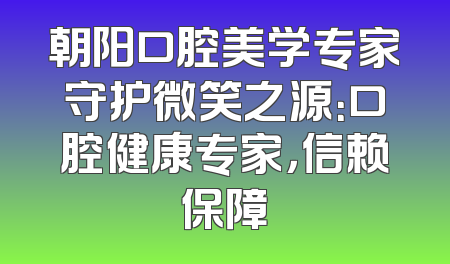 朝阳口腔美学专家守护微笑之源：口腔健康专家，信赖保障