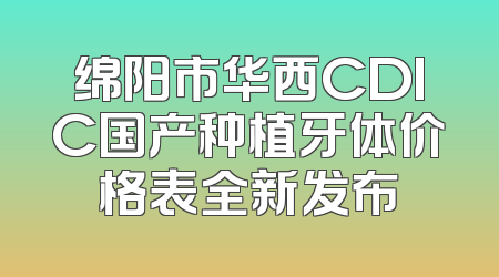 绵阳市华西CDIC国产种植牙体价格表全新发布