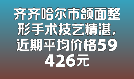 齐齐哈尔市颌面整形手术技艺精湛，近期平均价格59426元