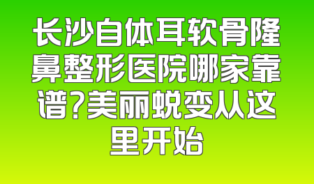 长沙自体耳软骨隆鼻整形医院哪家靠谱？美丽蜕变从这里开始