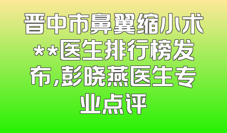 晋中市鼻翼缩小术**医生排行榜发布，彭晓燕医生专业点评