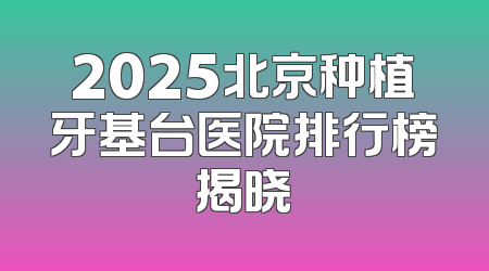2025北京种植牙基台医院排行榜揭晓