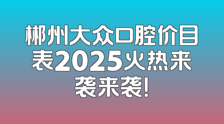 郴州大众口腔价目表2025火热来袭来袭！