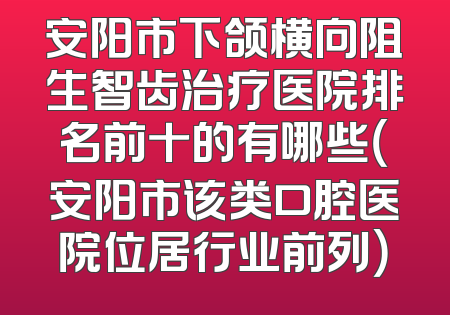 安阳市下颌横向阻生智齿治疗医院排名前十的有哪些（安阳市该类口腔医院位居行业前列）