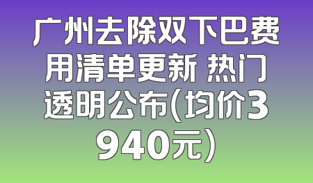 广州去除双下巴费用清单更新 热门透明公布（均价3940元）