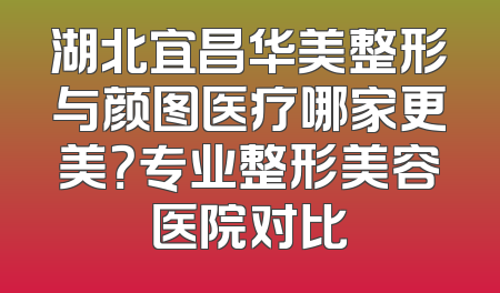 湖北宜昌华美整形与颜图医疗哪家更美？专业整形美容医院对比