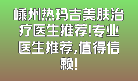 嵊州热玛吉美肤治疗医生推荐！专业医生推荐，值得信赖！