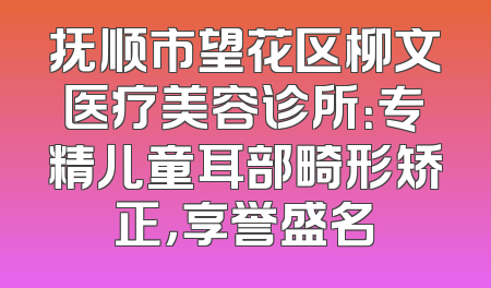 抚顺市望花区柳文医疗美容诊所：专精儿童耳部畸形矫正，享誉盛名