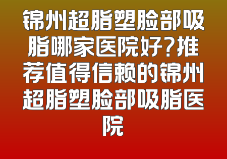 锦州超脂塑脸部吸脂哪家医院好？推荐值得信赖的锦州超脂塑脸部吸脂医院