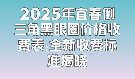2025年宜春倒三角黑眼圈价格收费表：全新收费标准揭晓